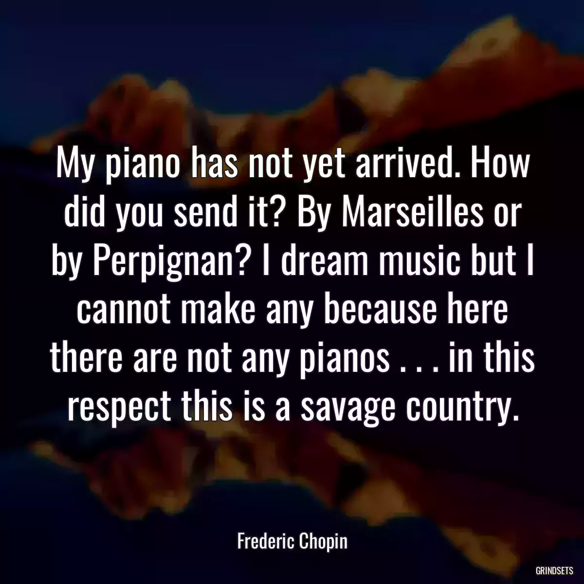 My piano has not yet arrived. How did you send it? By Marseilles or by Perpignan? I dream music but I cannot make any because here there are not any pianos . . . in this respect this is a savage country.