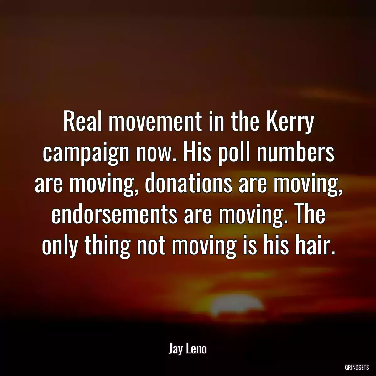 Real movement in the Kerry campaign now. His poll numbers are moving, donations are moving, endorsements are moving. The only thing not moving is his hair.