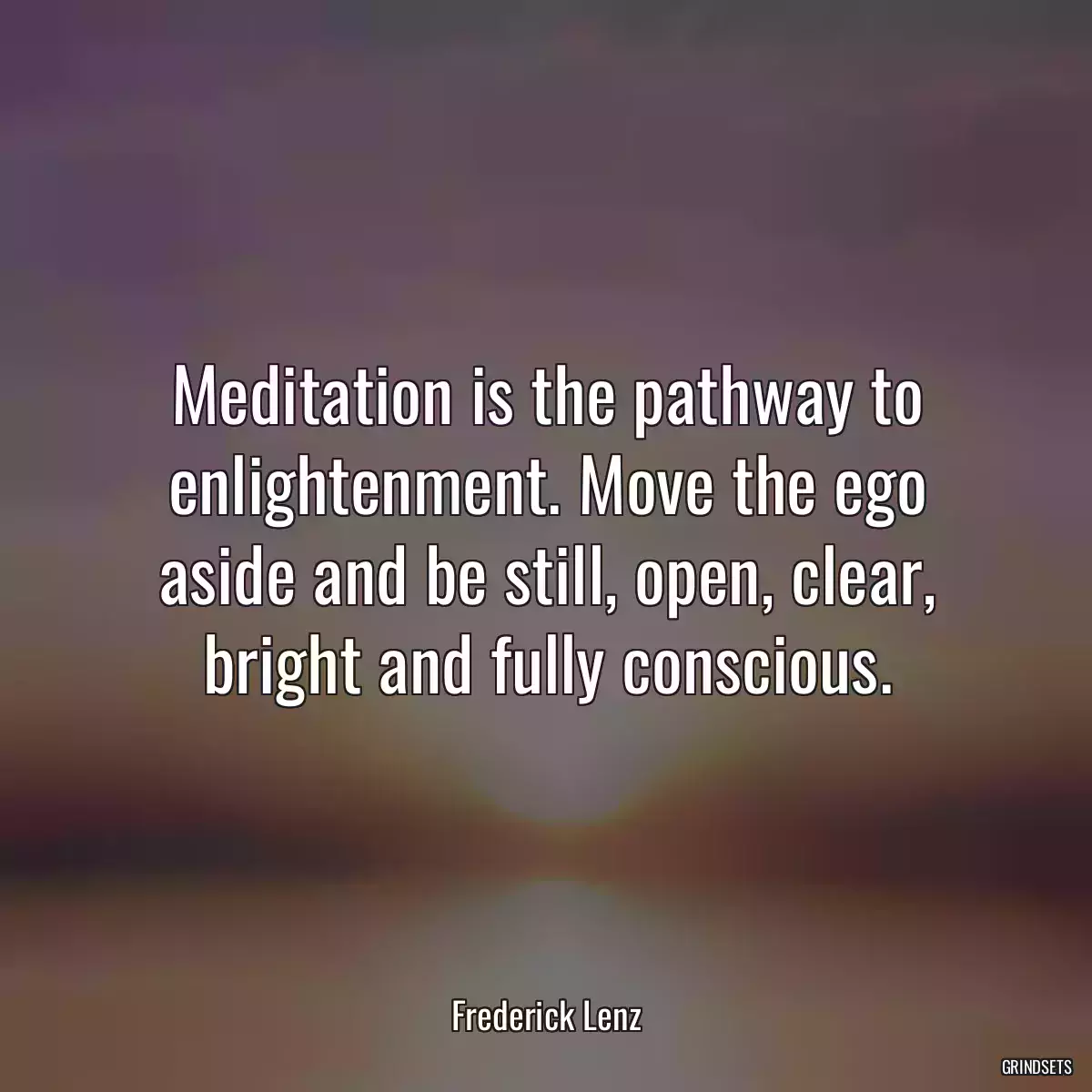 Meditation is the pathway to enlightenment. Move the ego aside and be still, open, clear, bright and fully conscious.