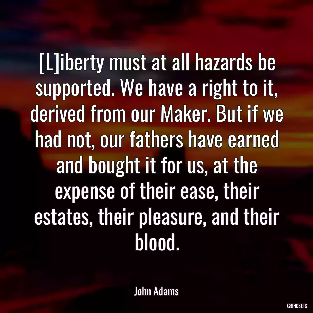 [L]iberty must at all hazards be supported. We have a right to it, derived from our Maker. But if we had not, our fathers have earned and bought it for us, at the expense of their ease, their estates, their pleasure, and their blood.