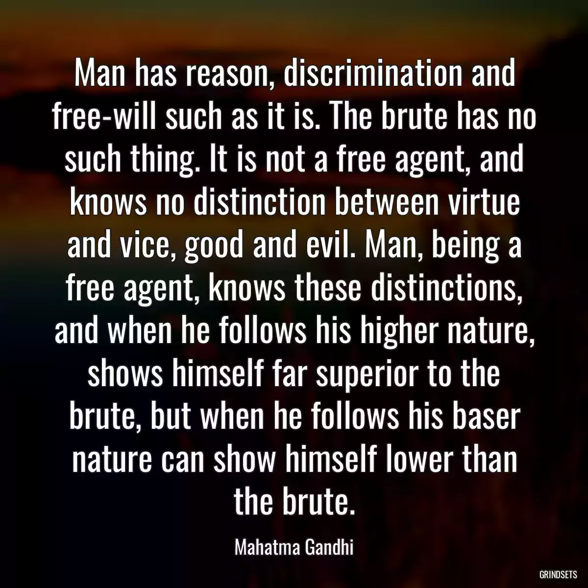 Man has reason, discrimination and free-will such as it is. The brute has no such thing. It is not a free agent, and knows no distinction between virtue and vice, good and evil. Man, being a free agent, knows these distinctions, and when he follows his higher nature, shows himself far superior to the brute, but when he follows his baser nature can show himself lower than the brute.