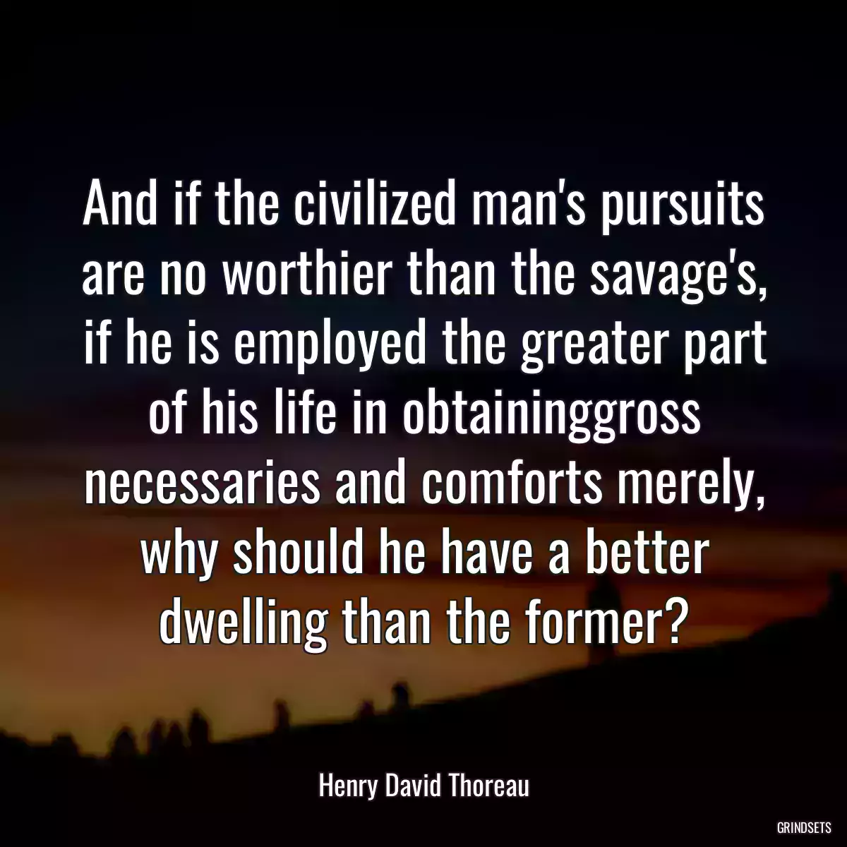 And if the civilized man\'s pursuits are no worthier than the savage\'s, if he is employed the greater part of his life in obtaininggross necessaries and comforts merely, why should he have a better dwelling than the former?