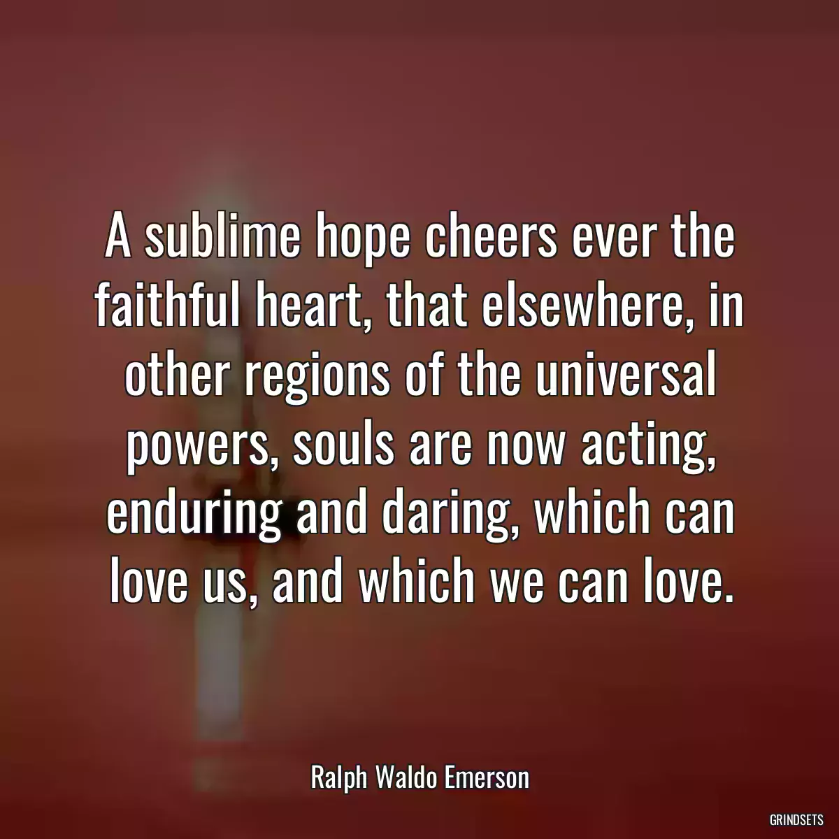 A sublime hope cheers ever the faithful heart, that elsewhere, in other regions of the universal powers, souls are now acting, enduring and daring, which can love us, and which we can love.