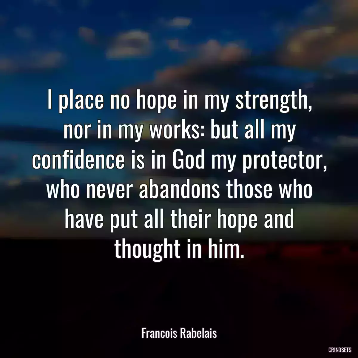 I place no hope in my strength, nor in my works: but all my confidence is in God my protector, who never abandons those who have put all their hope and thought in him.