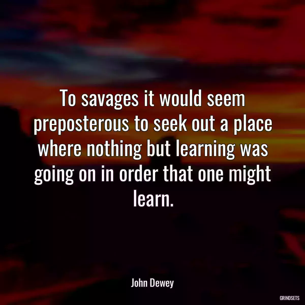 To savages it would seem preposterous to seek out a place where nothing but learning was going on in order that one might learn.