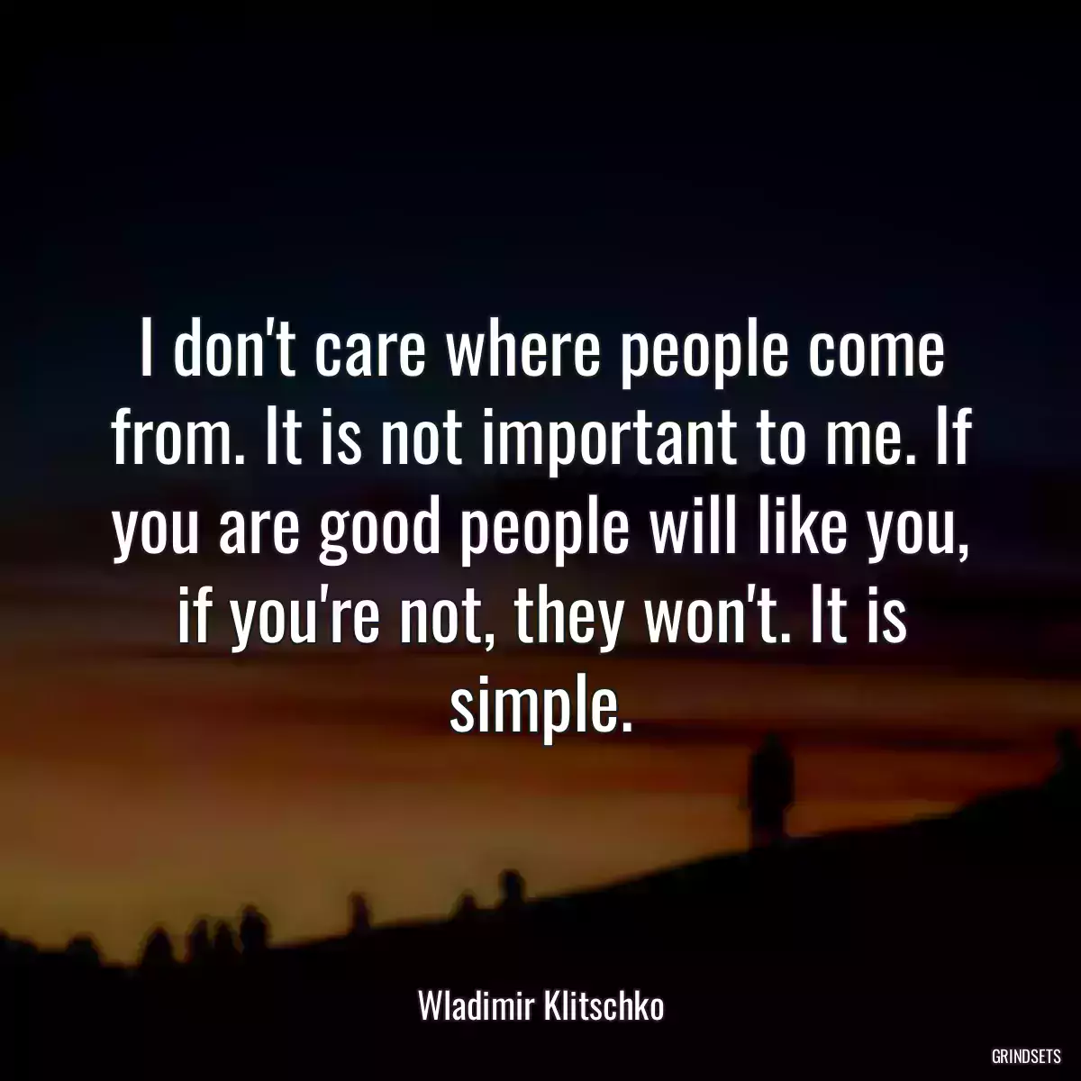 I don\'t care where people come from. It is not important to me. If you are good people will like you, if you\'re not, they won\'t. It is simple.