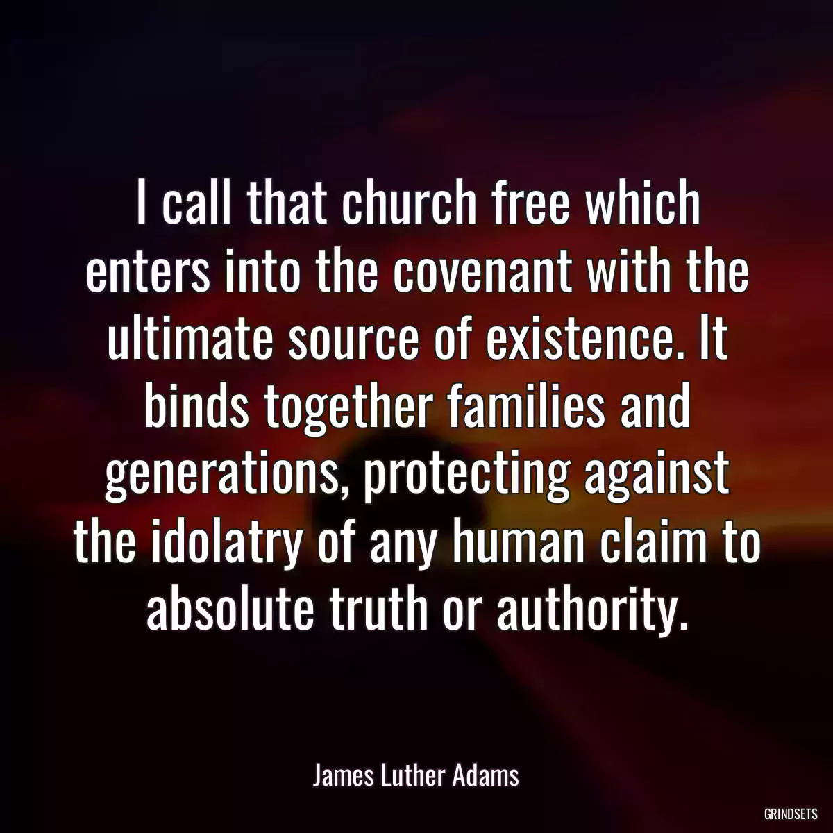 I call that church free which enters into the covenant with the ultimate source of existence. It binds together families and generations, protecting against the idolatry of any human claim to absolute truth or authority.