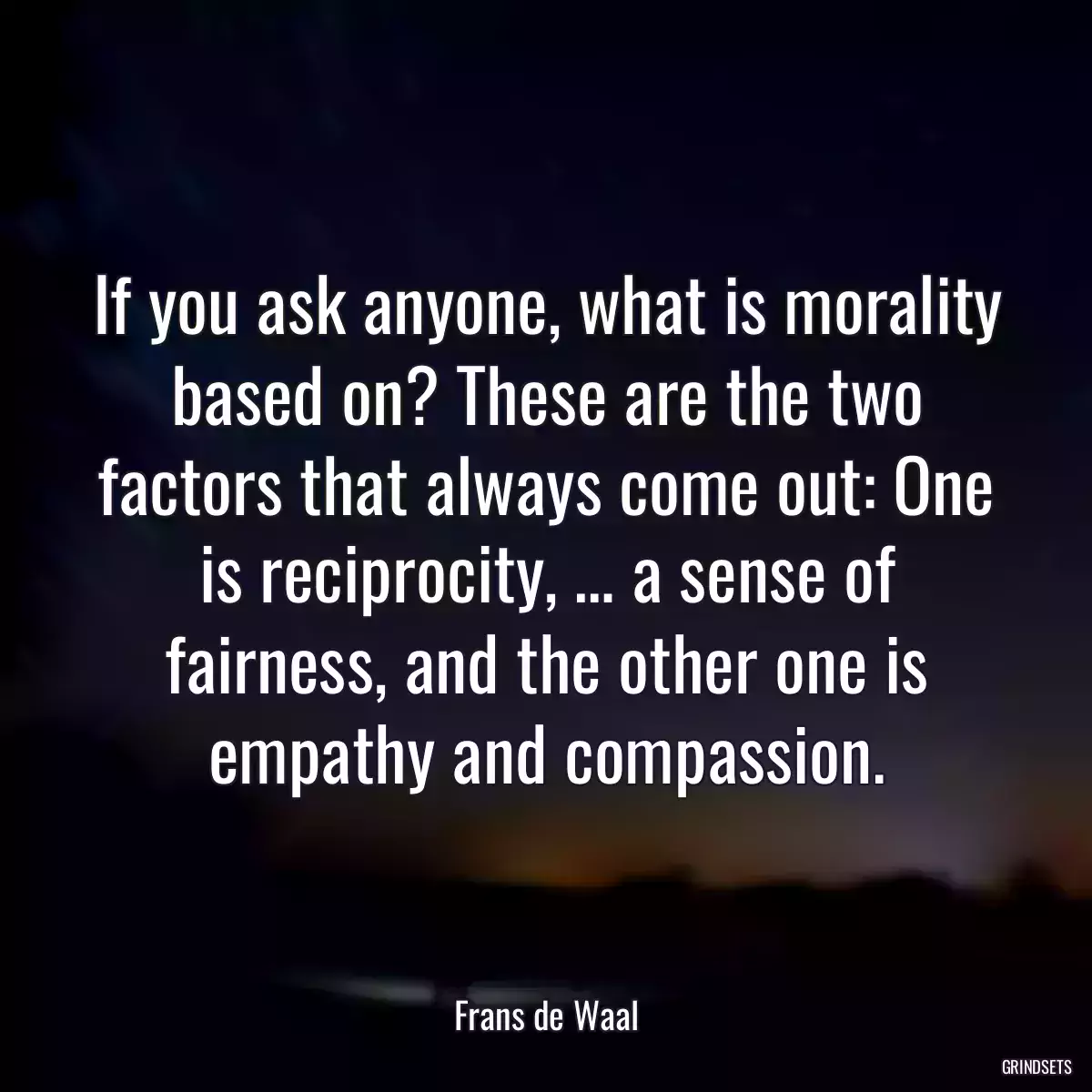 If you ask anyone, what is morality based on? These are the two factors that always come out: One is reciprocity, … a sense of fairness, and the other one is empathy and compassion.