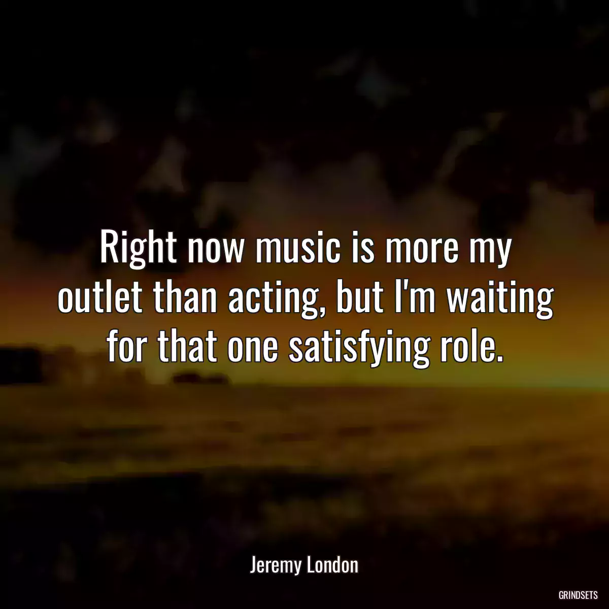 Right now music is more my outlet than acting, but I\'m waiting for that one satisfying role.