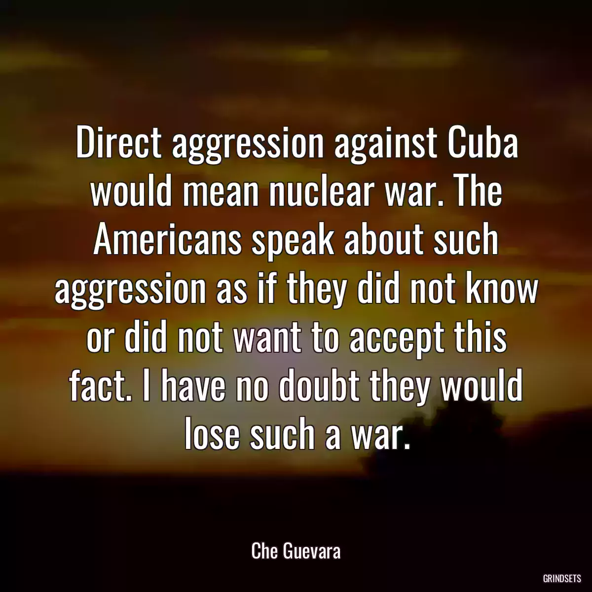 Direct aggression against Cuba would mean nuclear war. The Americans speak about such aggression as if they did not know or did not want to accept this fact. I have no doubt they would lose such a war.