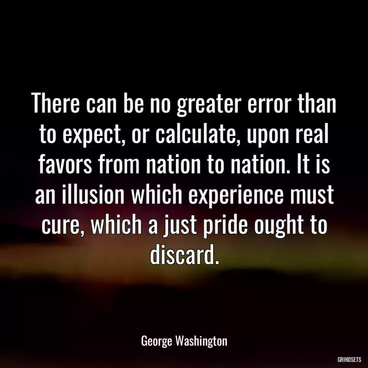 There can be no greater error than to expect, or calculate, upon real favors from nation to nation. It is an illusion which experience must cure, which a just pride ought to discard.