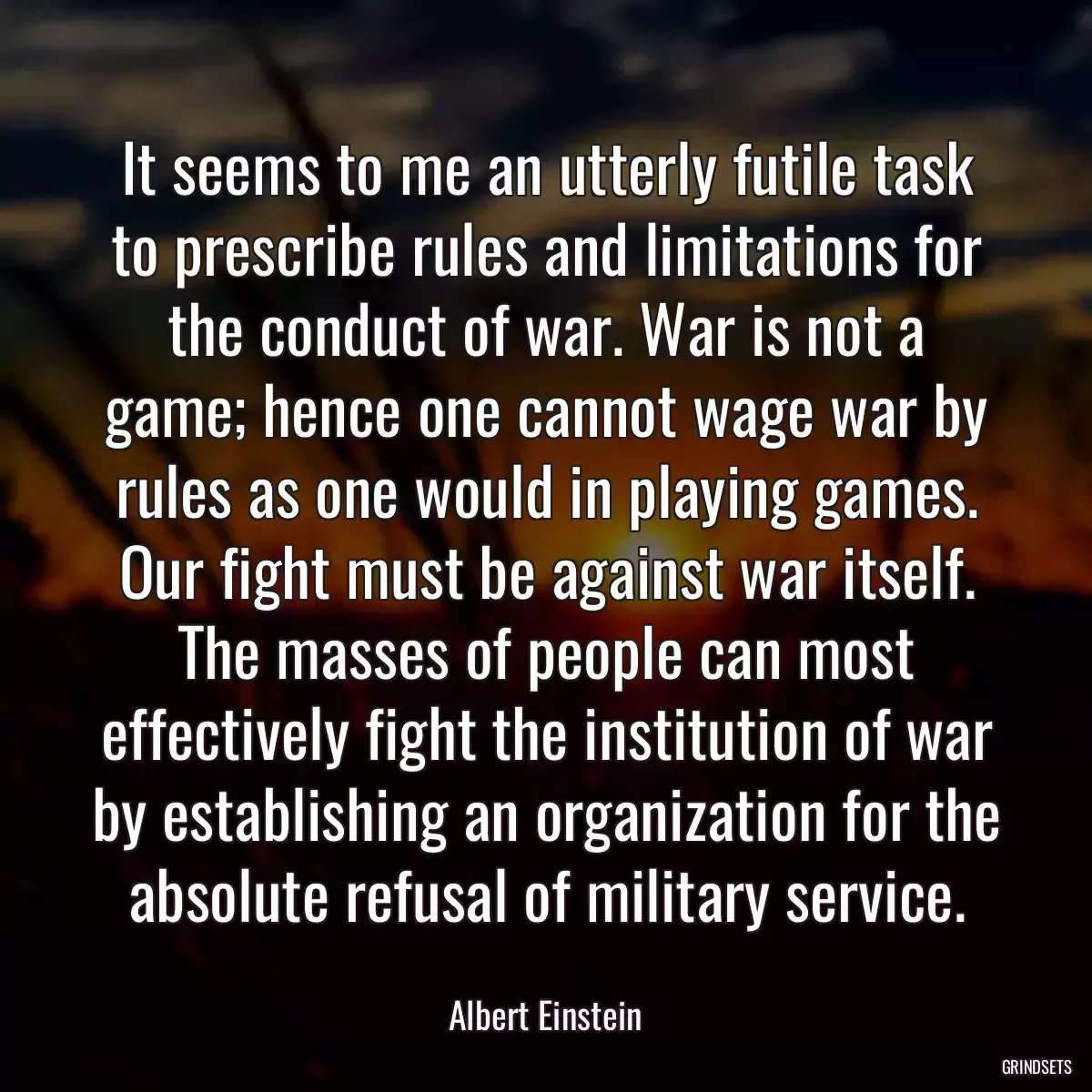 It seems to me an utterly futile task to prescribe rules and limitations for the conduct of war. War is not a game; hence one cannot wage war by rules as one would in playing games. Our fight must be against war itself. The masses of people can most effectively fight the institution of war by establishing an organization for the absolute refusal of military service.