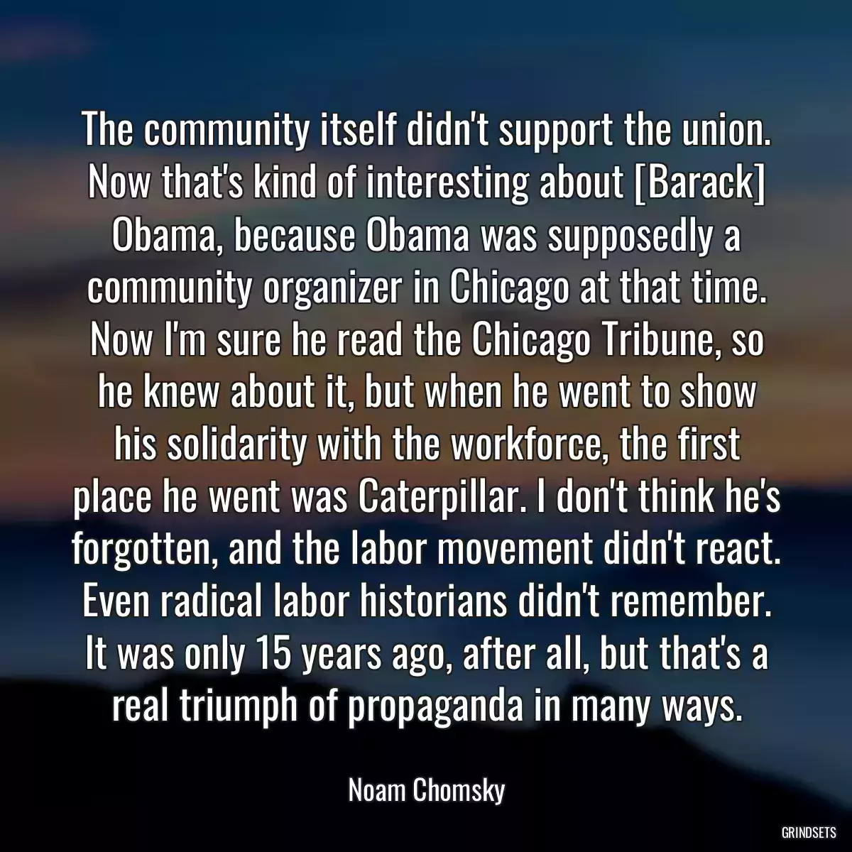 The community itself didn\'t support the union. Now that\'s kind of interesting about [Barack] Obama, because Obama was supposedly a community organizer in Chicago at that time. Now I\'m sure he read the Chicago Tribune, so he knew about it, but when he went to show his solidarity with the workforce, the first place he went was Caterpillar. I don\'t think he\'s forgotten, and the labor movement didn\'t react. Even radical labor historians didn\'t remember. It was only 15 years ago, after all, but that\'s a real triumph of propaganda in many ways.