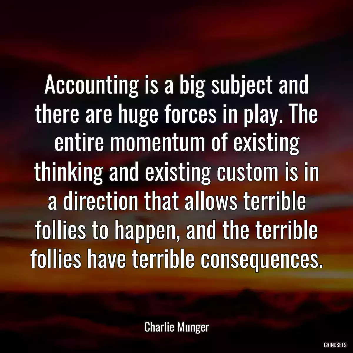 Accounting is a big subject and there are huge forces in play. The entire momentum of existing thinking and existing custom is in a direction that allows terrible follies to happen, and the terrible follies have terrible consequences.