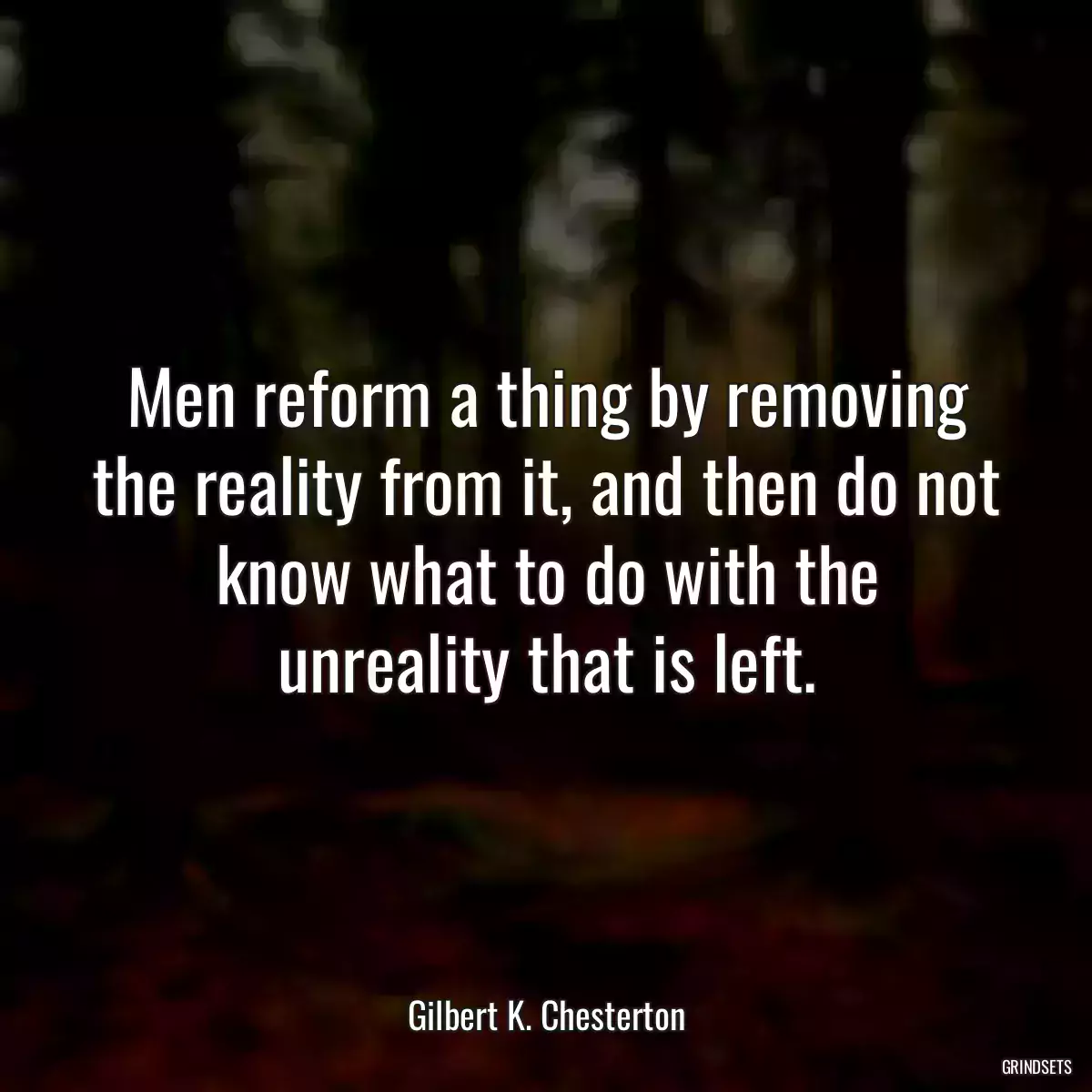 Men reform a thing by removing the reality from it, and then do not know what to do with the unreality that is left.