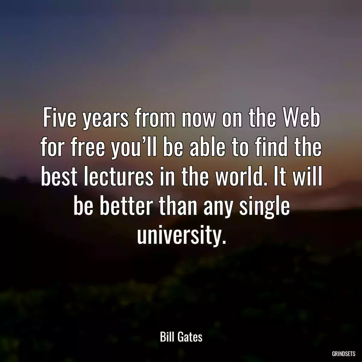 Five years from now on the Web for free you’ll be able to find the best lectures in the world. It will be better than any single university.