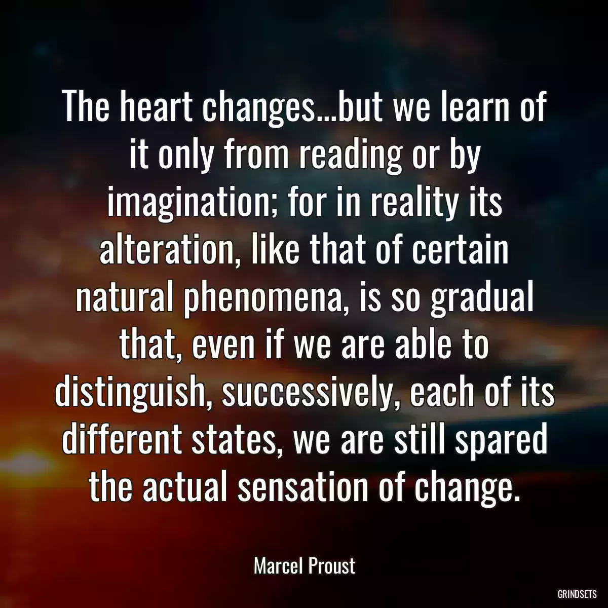 The heart changes...but we learn of it only from reading or by imagination; for in reality its alteration, like that of certain natural phenomena, is so gradual that, even if we are able to distinguish, successively, each of its different states, we are still spared the actual sensation of change.