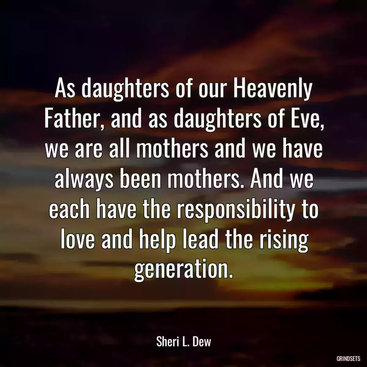 As daughters of our Heavenly Father, and as daughters of Eve, we are all mothers and we have always been mothers. And we each have the responsibility to love and help lead the rising generation.