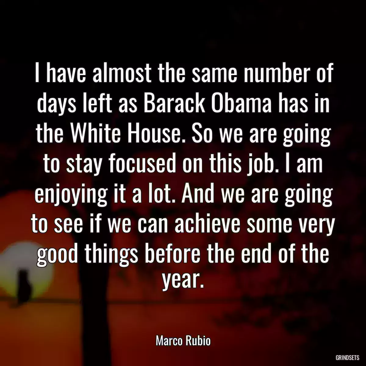 I have almost the same number of days left as Barack Obama has in the White House. So we are going to stay focused on this job. I am enjoying it a lot. And we are going to see if we can achieve some very good things before the end of the year.