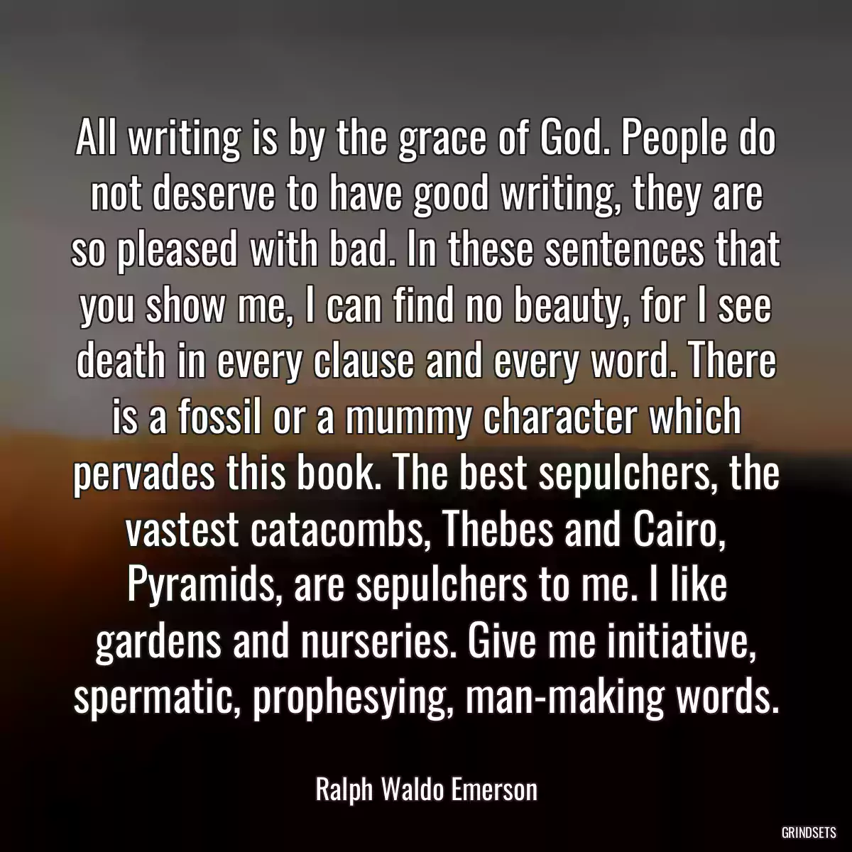 All writing is by the grace of God. People do not deserve to have good writing, they are so pleased with bad. In these sentences that you show me, I can find no beauty, for I see death in every clause and every word. There is a fossil or a mummy character which pervades this book. The best sepulchers, the vastest catacombs, Thebes and Cairo, Pyramids, are sepulchers to me. I like gardens and nurseries. Give me initiative, spermatic, prophesying, man-making words.