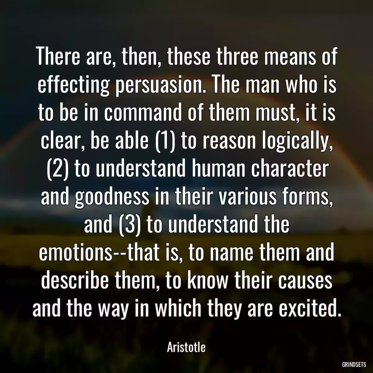 There are, then, these three means of effecting persuasion. The man who is to be in command of them must, it is clear, be able (1) to reason logically, (2) to understand human character and goodness in their various forms, and (3) to understand the emotions--that is, to name them and describe them, to know their causes and the way in which they are excited.