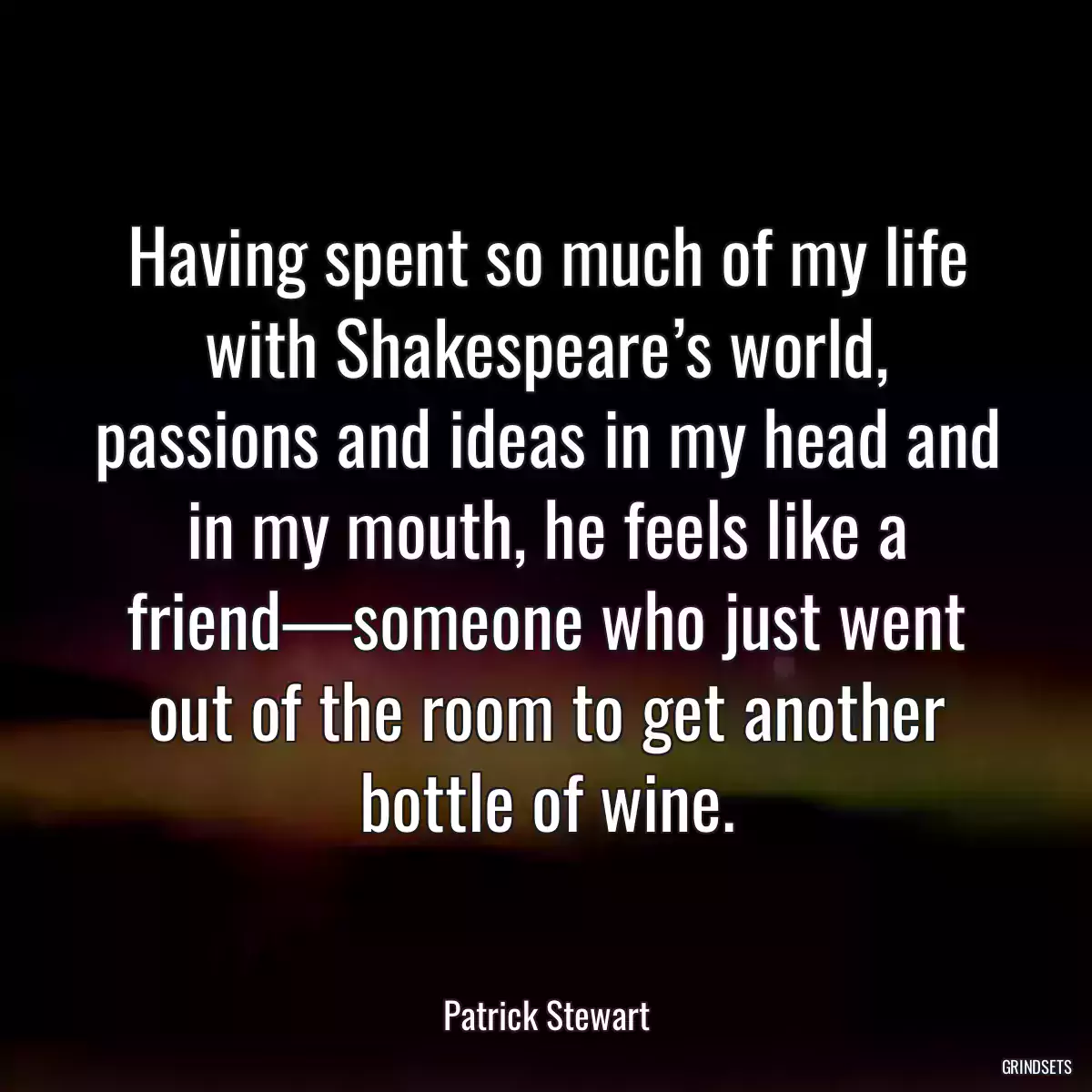 Having spent so much of my life with Shakespeare’s world, passions and ideas in my head and in my mouth, he feels like a friend—someone who just went out of the room to get another bottle of wine.