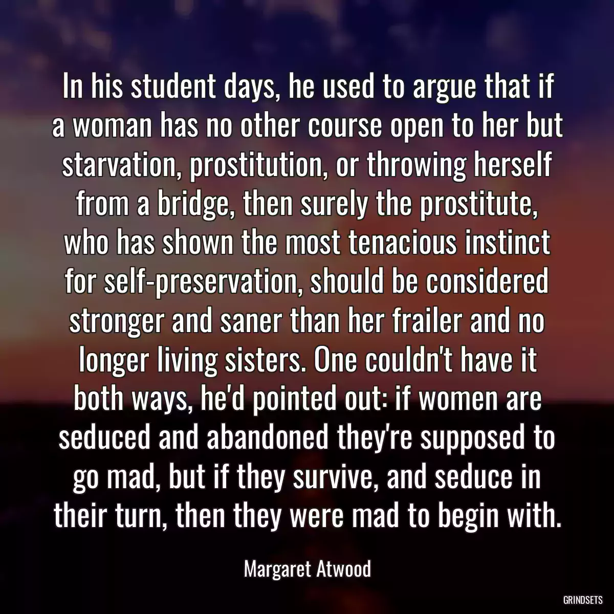 In his student days, he used to argue that if a woman has no other course open to her but starvation, prostitution, or throwing herself from a bridge, then surely the prostitute, who has shown the most tenacious instinct for self-preservation, should be considered stronger and saner than her frailer and no longer living sisters. One couldn\'t have it both ways, he\'d pointed out: if women are seduced and abandoned they\'re supposed to go mad, but if they survive, and seduce in their turn, then they were mad to begin with.