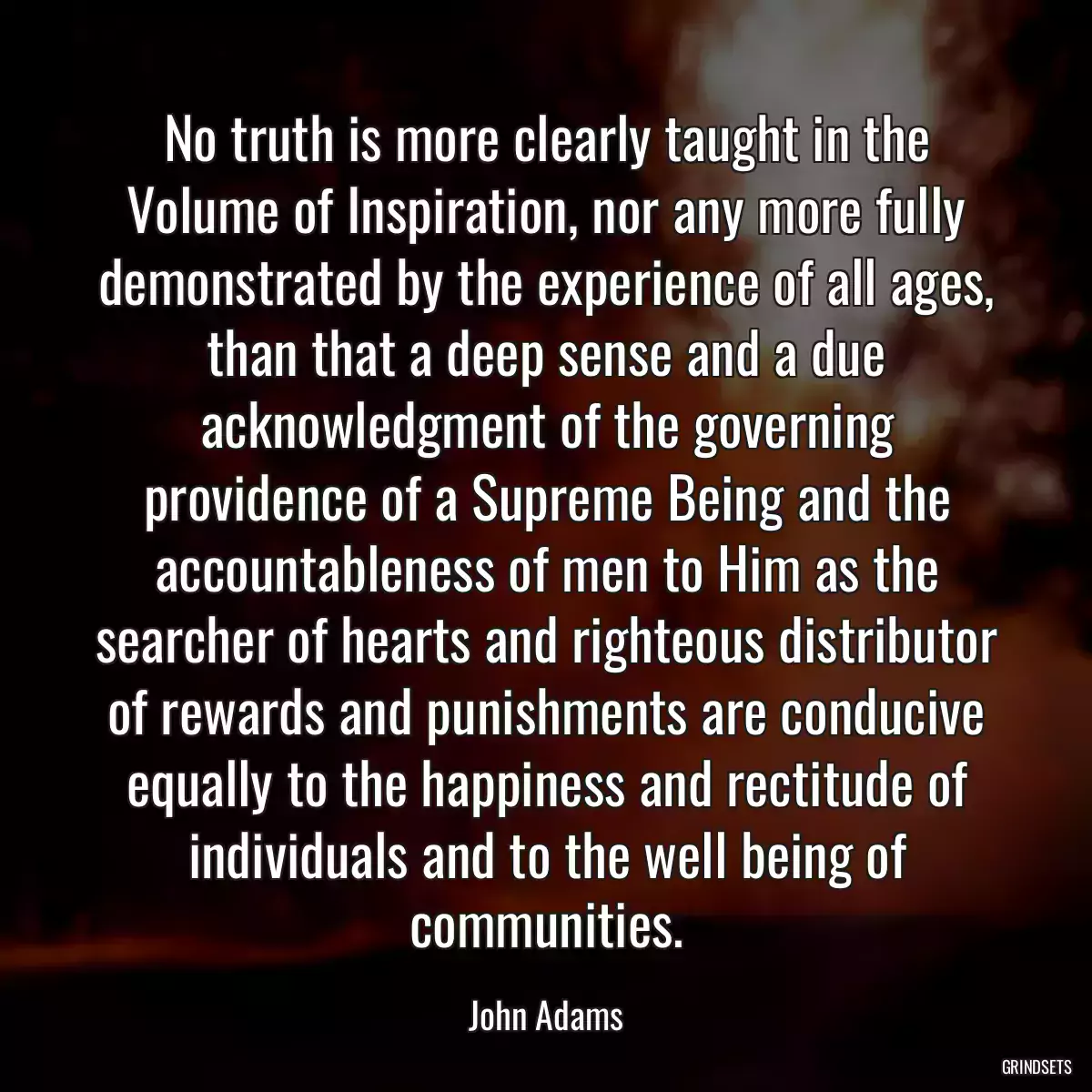 No truth is more clearly taught in the Volume of Inspiration, nor any more fully demonstrated by the experience of all ages, than that a deep sense and a due acknowledgment of the governing providence of a Supreme Being and the accountableness of men to Him as the searcher of hearts and righteous distributor of rewards and punishments are conducive equally to the happiness and rectitude of individuals and to the well being of communities.