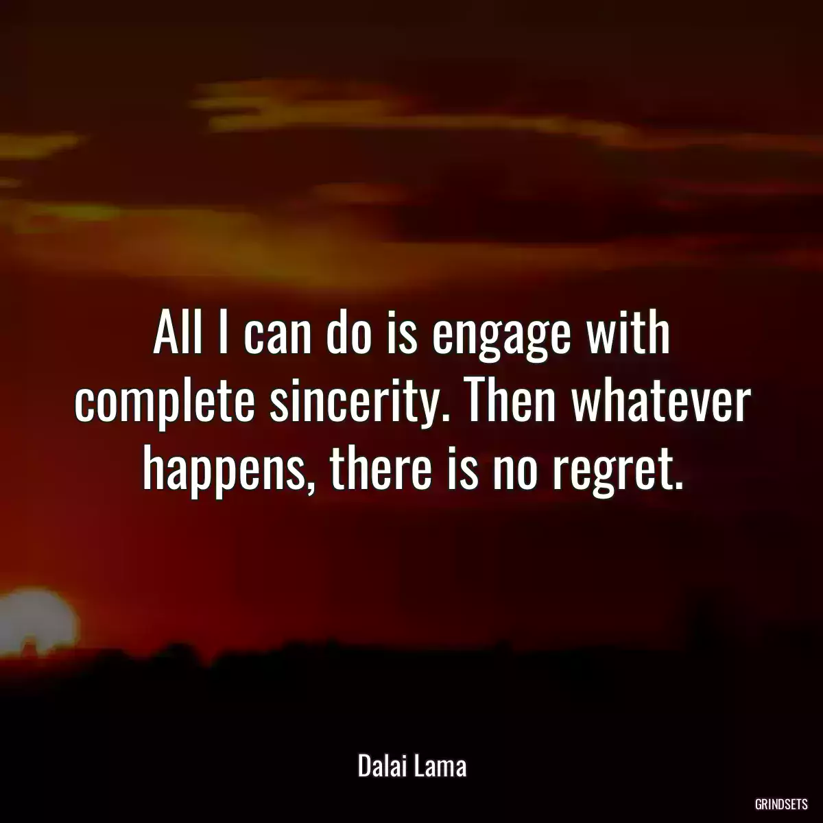 All I can do is engage with complete sincerity. Then whatever happens, there is no regret.