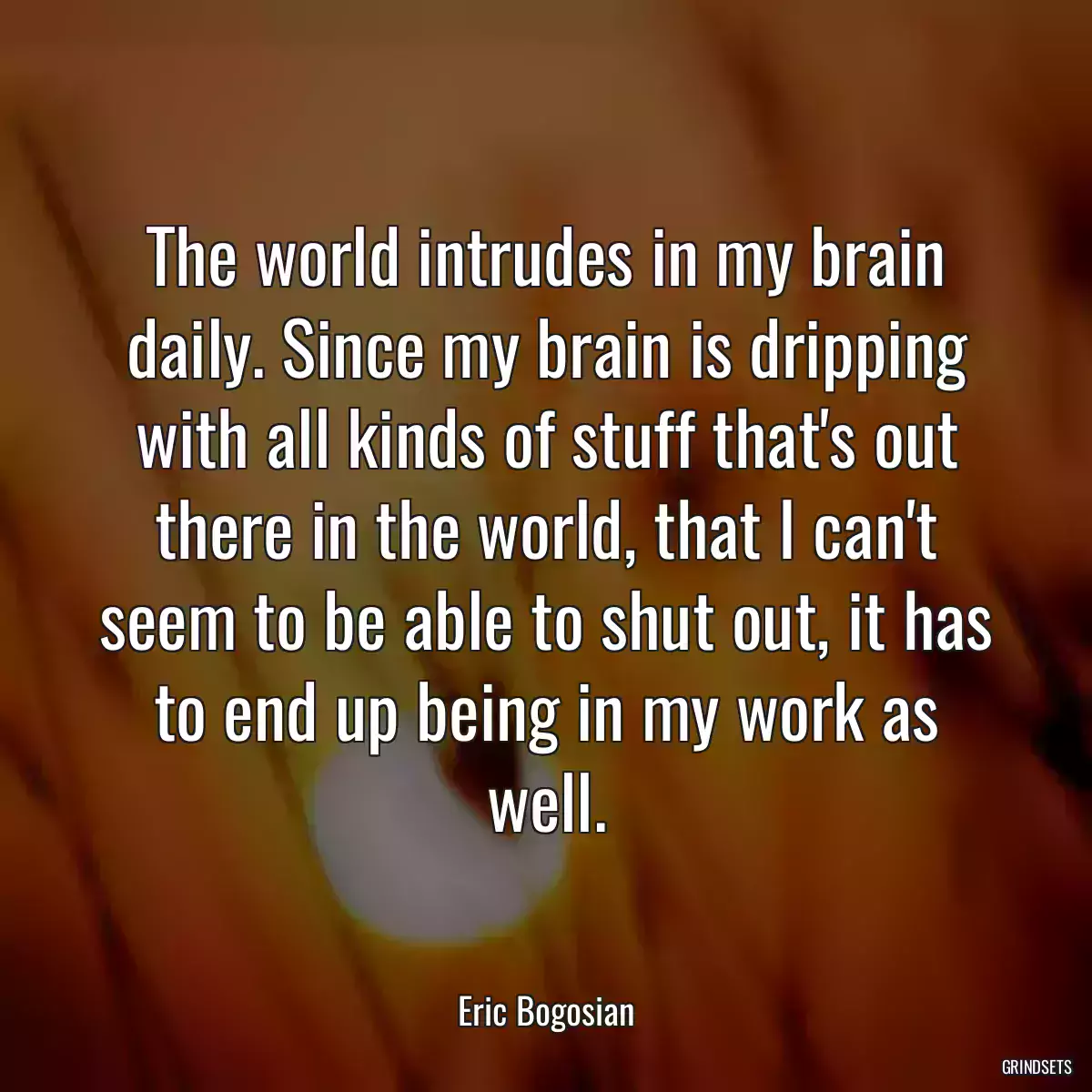 The world intrudes in my brain daily. Since my brain is dripping with all kinds of stuff that\'s out there in the world, that I can\'t seem to be able to shut out, it has to end up being in my work as well.