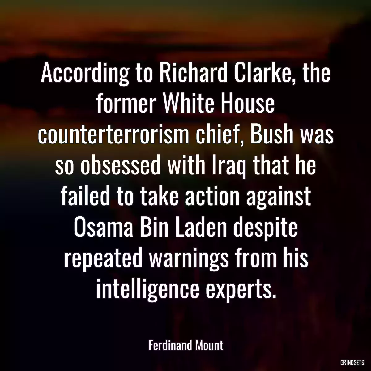 According to Richard Clarke, the former White House counterterrorism chief, Bush was so obsessed with Iraq that he failed to take action against Osama Bin Laden despite repeated warnings from his intelligence experts.