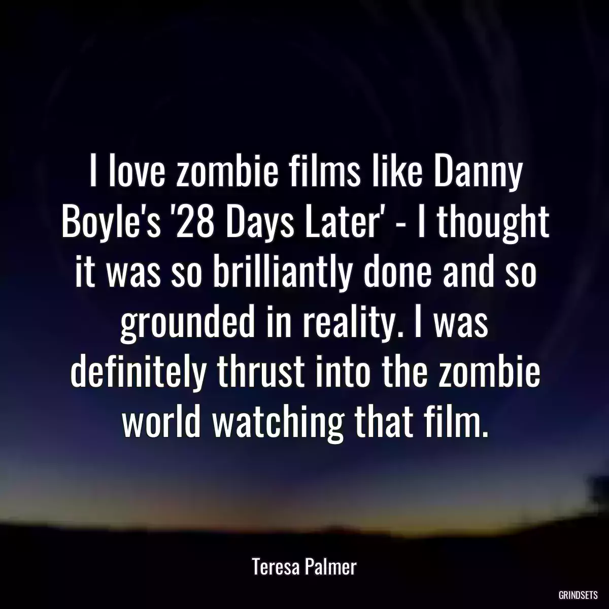 I love zombie films like Danny Boyle\'s \'28 Days Later\' - I thought it was so brilliantly done and so grounded in reality. I was definitely thrust into the zombie world watching that film.