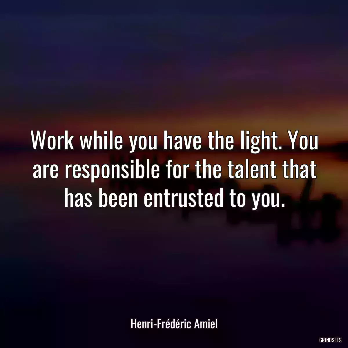 Work while you have the light. You are responsible for the talent that has been entrusted to you.