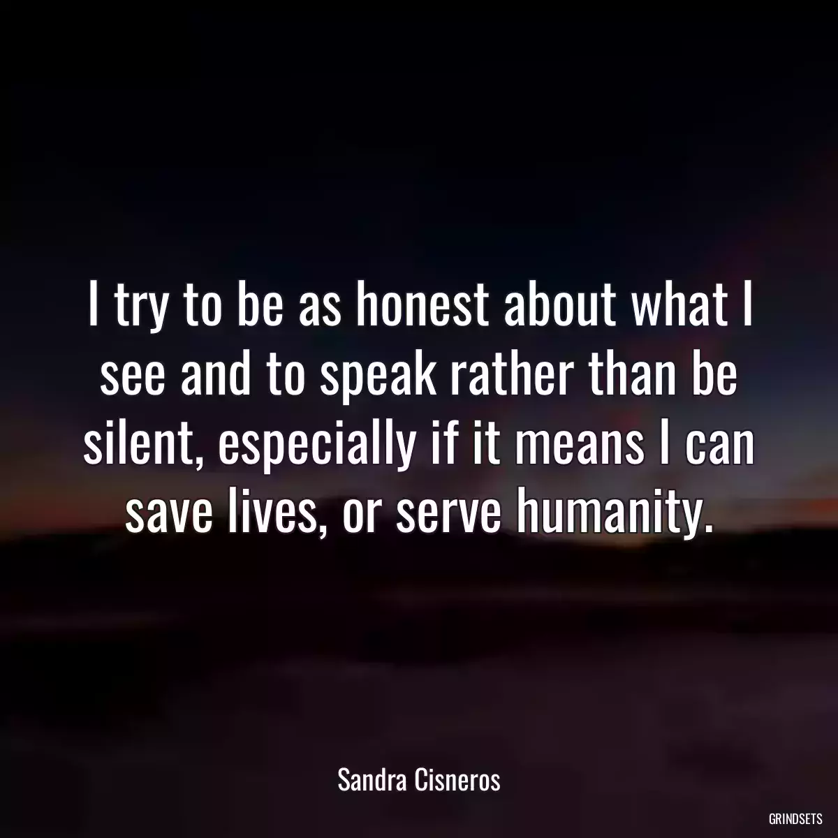 I try to be as honest about what I see and to speak rather than be silent, especially if it means I can save lives, or serve humanity.