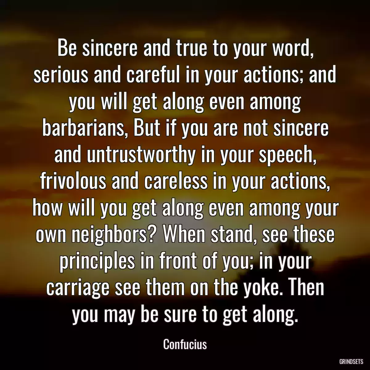 Be sincere and true to your word, serious and careful in your actions; and you will get along even among barbarians, But if you are not sincere and untrustworthy in your speech, frivolous and careless in your actions, how will you get along even among your own neighbors? When stand, see these principles in front of you; in your carriage see them on the yoke. Then you may be sure to get along.