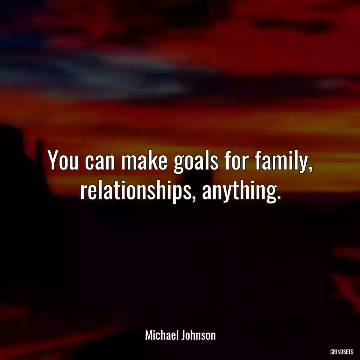 You can make goals for family, relationships, anything.