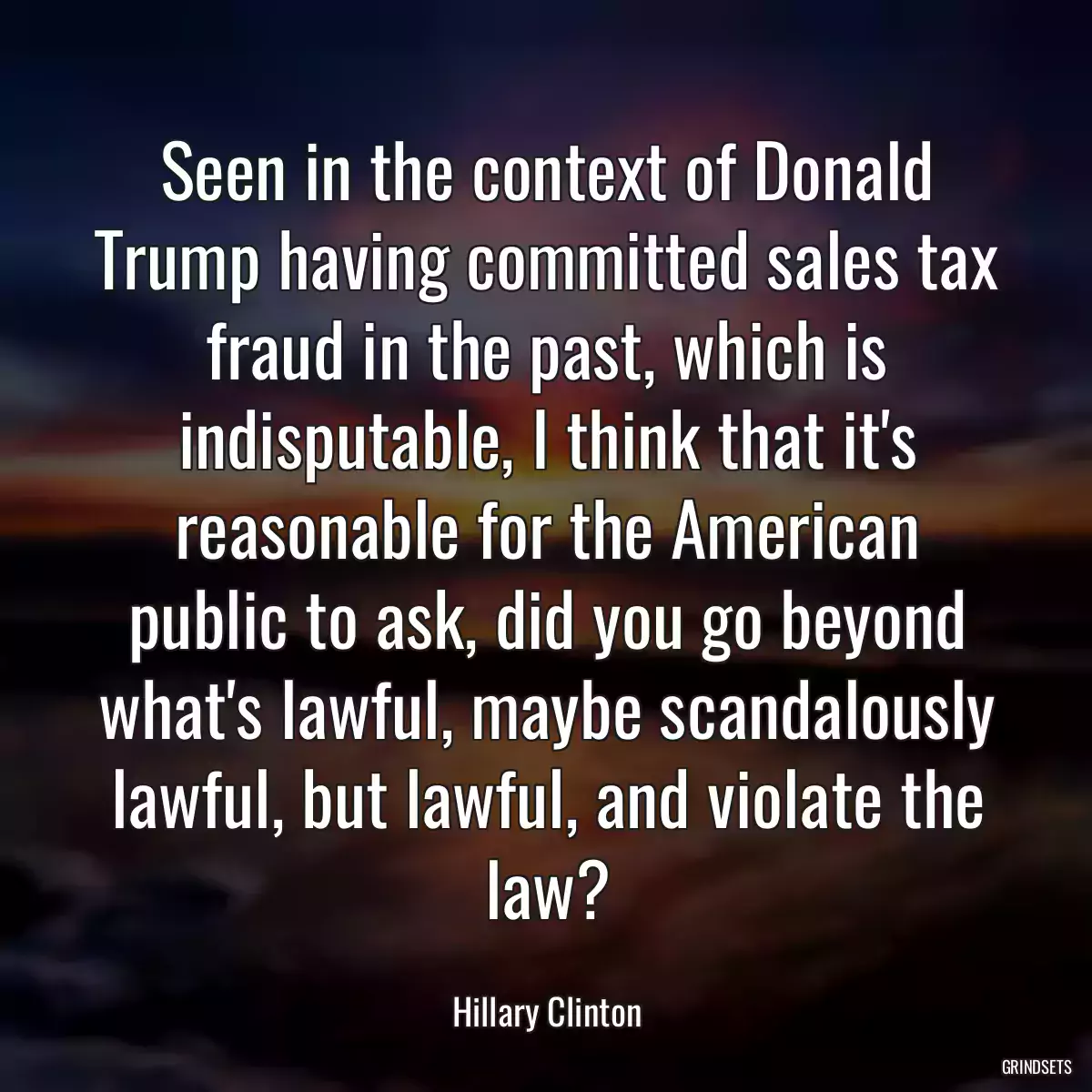 Seen in the context of Donald Trump having committed sales tax fraud in the past, which is indisputable, I think that it\'s reasonable for the American public to ask, did you go beyond what\'s lawful, maybe scandalously lawful, but lawful, and violate the law?