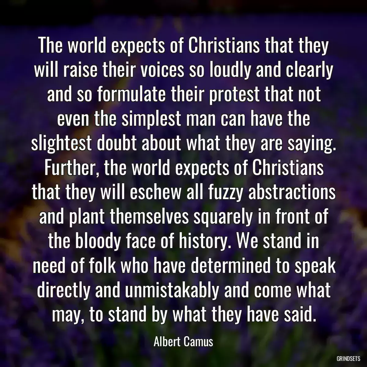 The world expects of Christians that they will raise their voices so loudly and clearly and so formulate their protest that not even the simplest man can have the slightest doubt about what they are saying. Further, the world expects of Christians that they will eschew all fuzzy abstractions and plant themselves squarely in front of the bloody face of history. We stand in need of folk who have determined to speak directly and unmistakably and come what may, to stand by what they have said.