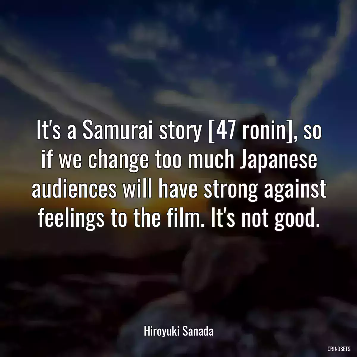 It\'s a Samurai story [47 ronin], so if we change too much Japanese audiences will have strong against feelings to the film. It\'s not good.