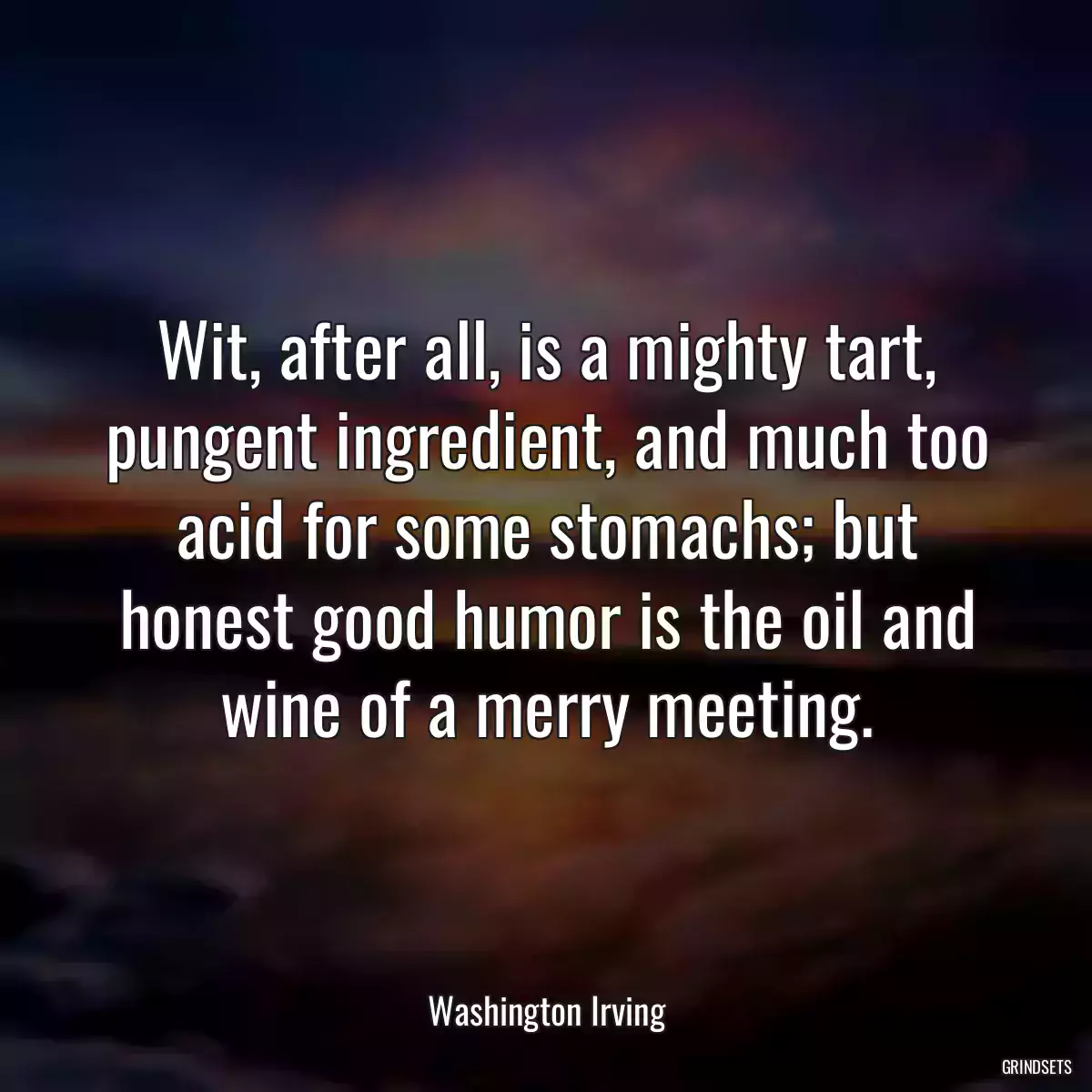 Wit, after all, is a mighty tart, pungent ingredient, and much too acid for some stomachs; but honest good humor is the oil and wine of a merry meeting.