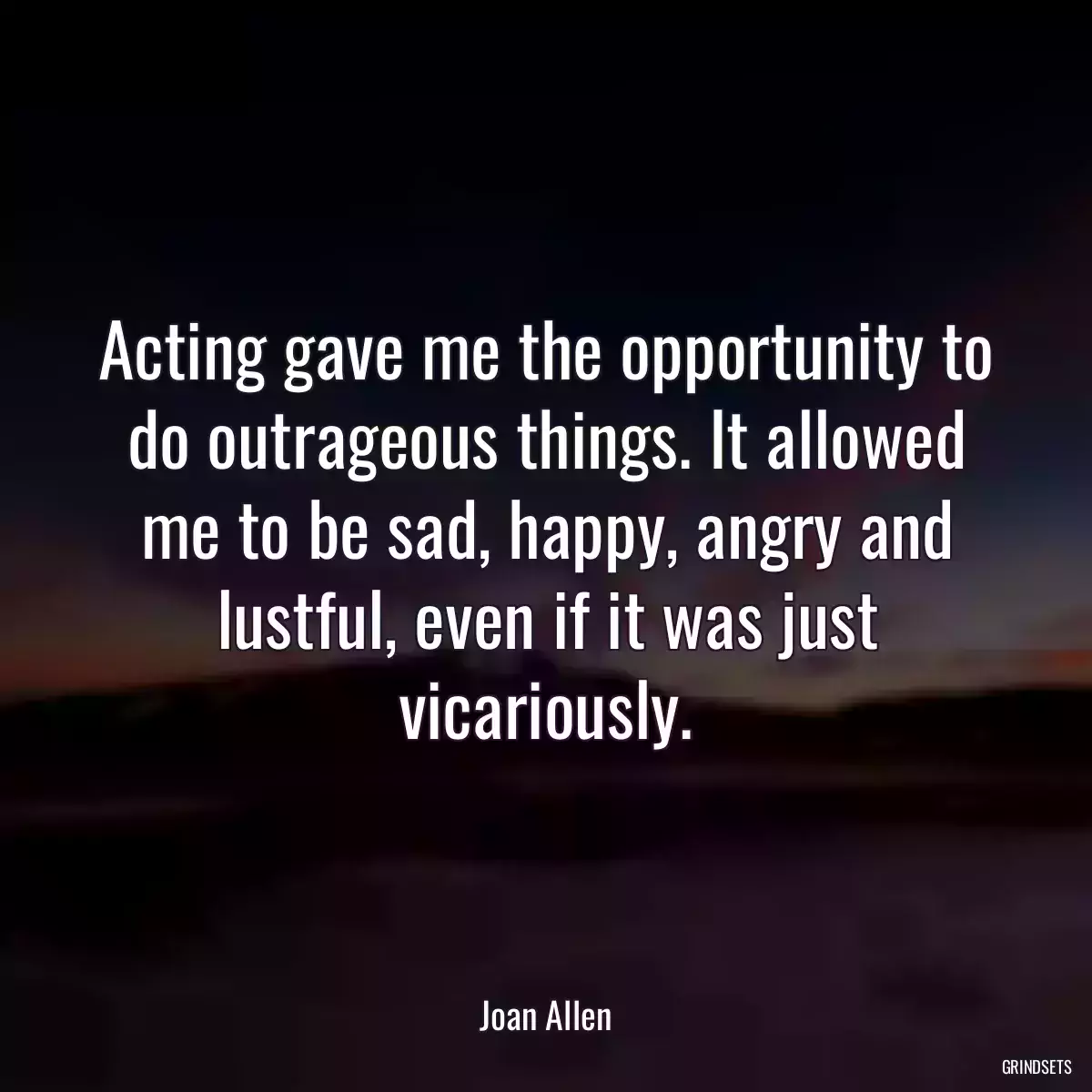 Acting gave me the opportunity to do outrageous things. It allowed me to be sad, happy, angry and lustful, even if it was just vicariously.