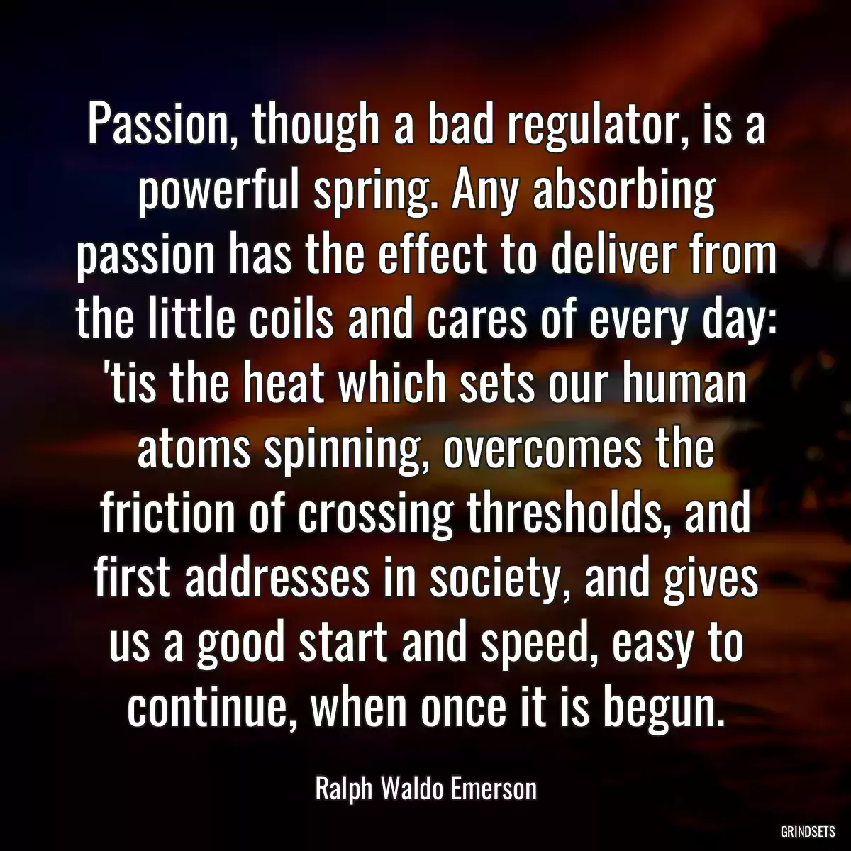 Passion, though a bad regulator, is a powerful spring. Any absorbing passion has the effect to deliver from the little coils and cares of every day: \'tis the heat which sets our human atoms spinning, overcomes the friction of crossing thresholds, and first addresses in society, and gives us a good start and speed, easy to continue, when once it is begun.