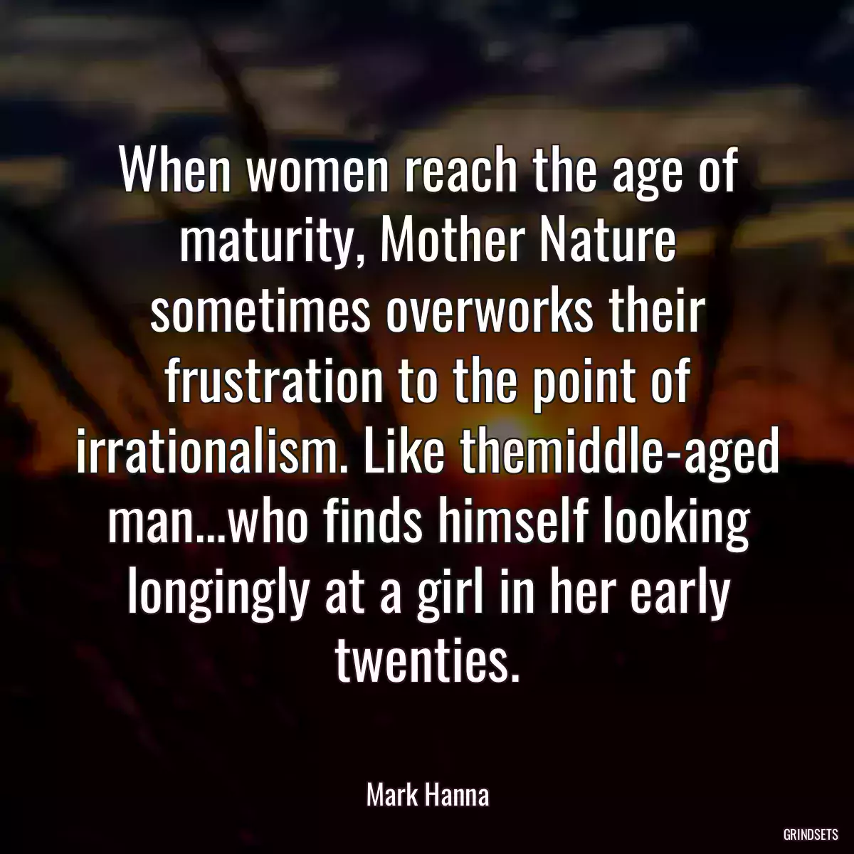 When women reach the age of maturity, Mother Nature sometimes overworks their frustration to the point of irrationalism. Like themiddle-aged man...who finds himself looking longingly at a girl in her early twenties.