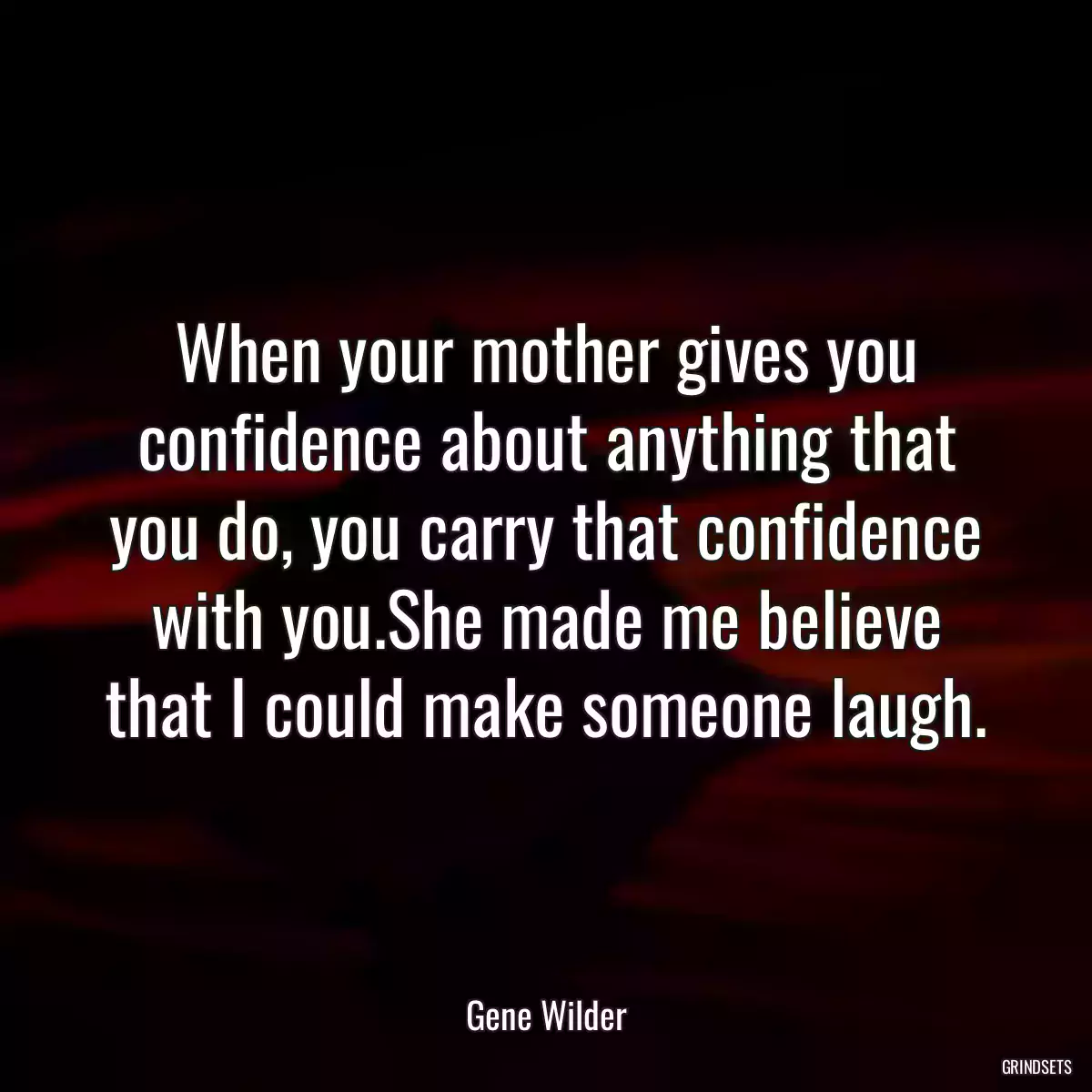 When your mother gives you confidence about anything that you do, you carry that confidence with you.She made me believe that I could make someone laugh.