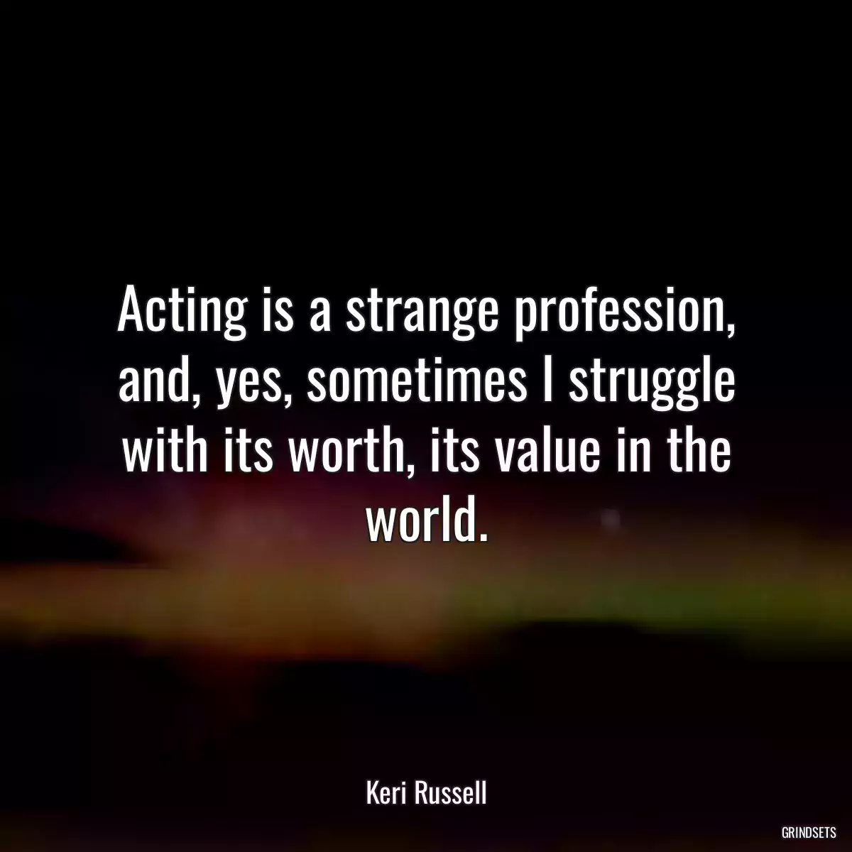 Acting is a strange profession, and, yes, sometimes I struggle with its worth, its value in the world.