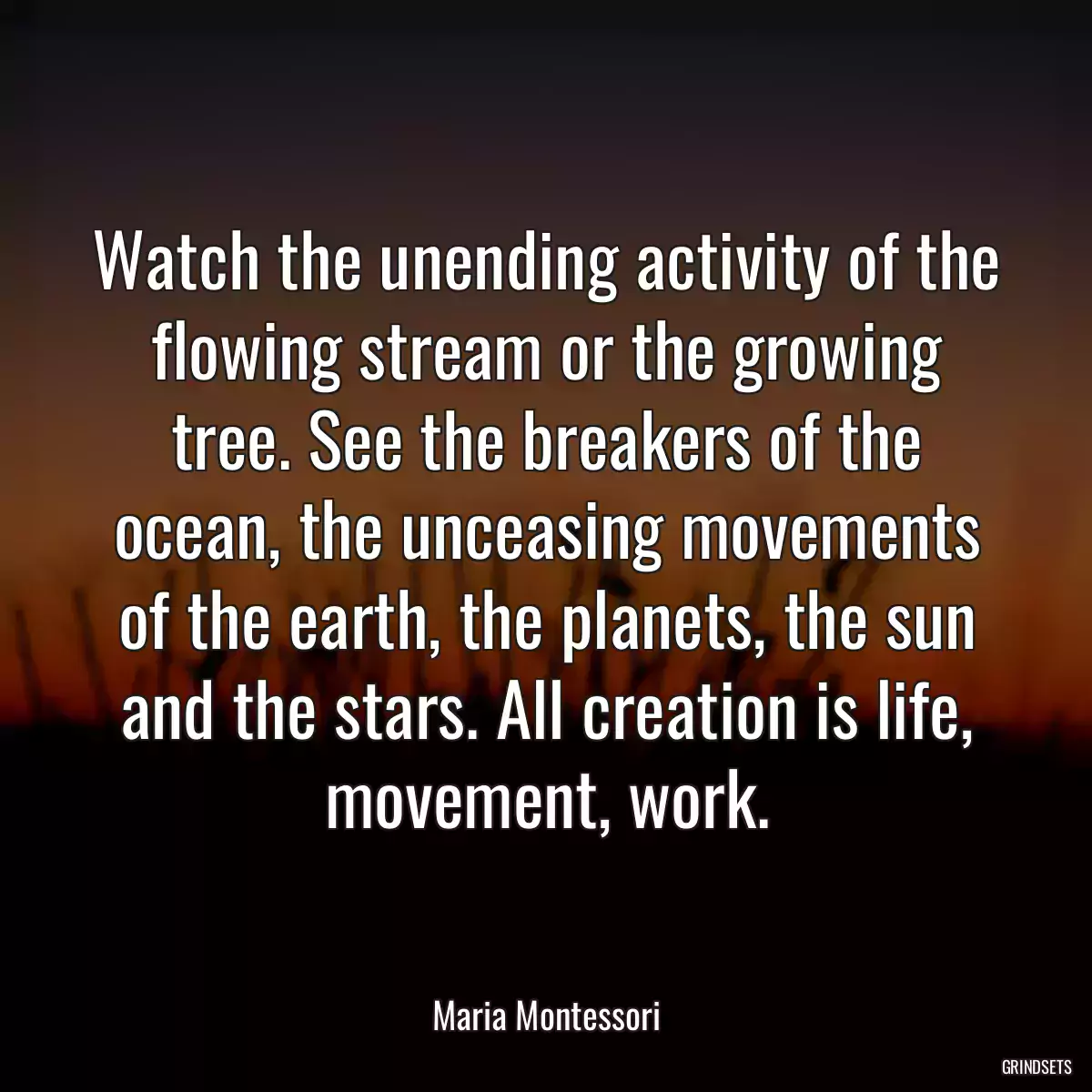 Watch the unending activity of the flowing stream or the growing tree. See the breakers of the ocean, the unceasing movements of the earth, the planets, the sun and the stars. All creation is life, movement, work.