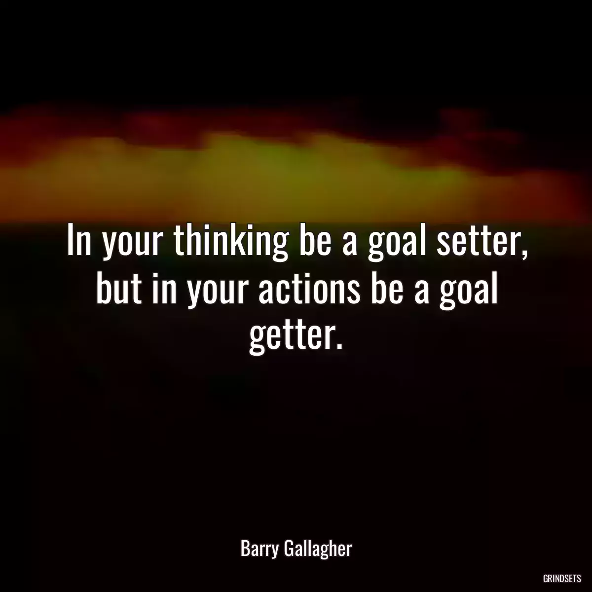 In your thinking be a goal setter, but in your actions be a goal getter.