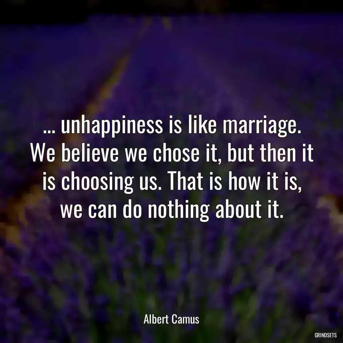 ... unhappiness is like marriage. We believe we chose it, but then it is choosing us. That is how it is, we can do nothing about it.