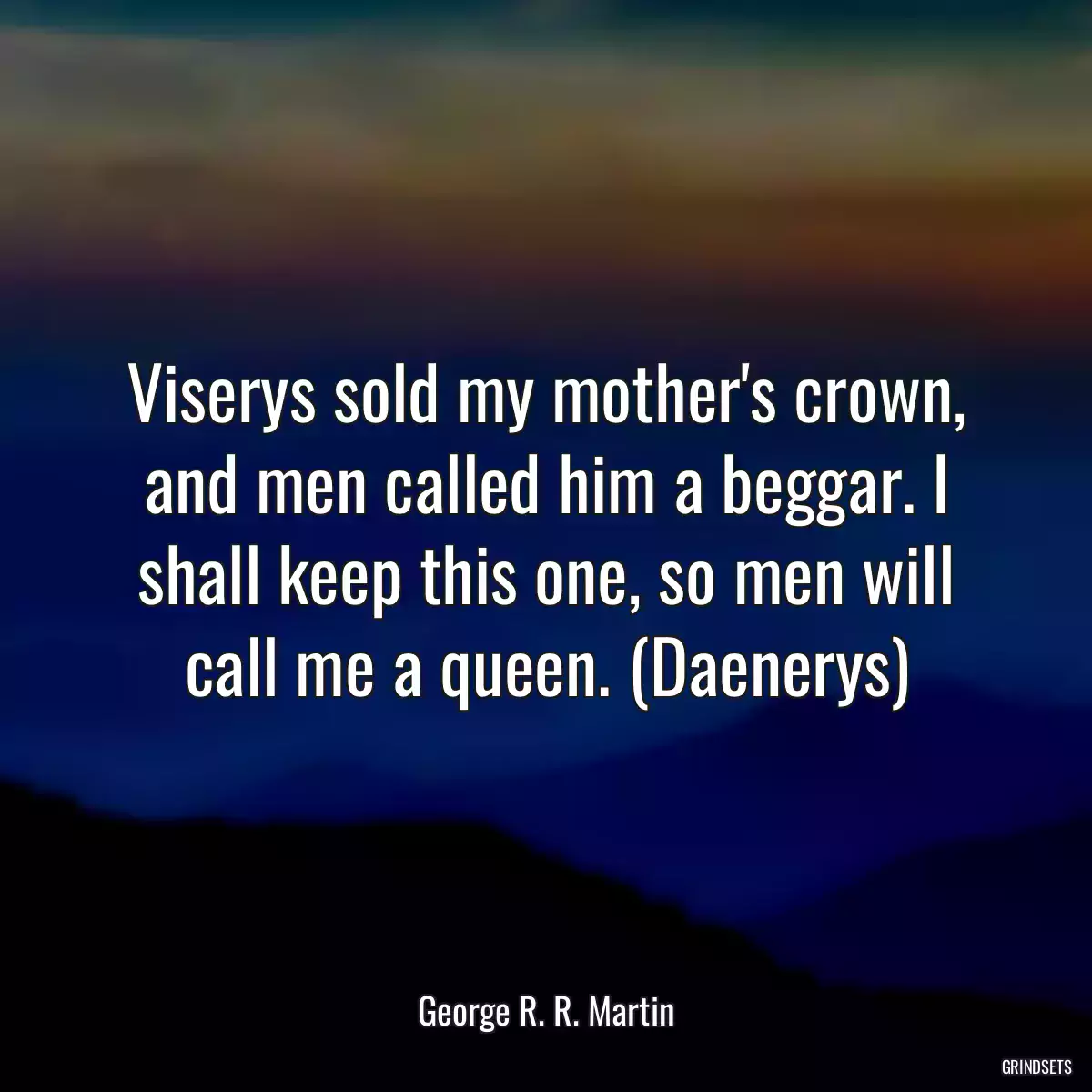 Viserys sold my mother\'s crown, and men called him a beggar. I shall keep this one, so men will call me a queen. (Daenerys)