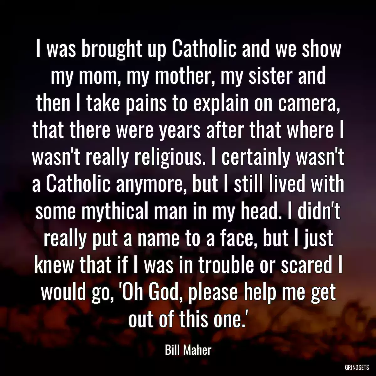 I was brought up Catholic and we show my mom, my mother, my sister and then I take pains to explain on camera, that there were years after that where I wasn\'t really religious. I certainly wasn\'t a Catholic anymore, but I still lived with some mythical man in my head. I didn\'t really put a name to a face, but I just knew that if I was in trouble or scared I would go, \'Oh God, please help me get out of this one.\'